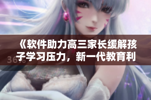 《軟件助力高三家長緩解孩子學(xué)習(xí)壓力，新一代教育利器嶄露鋒芒》