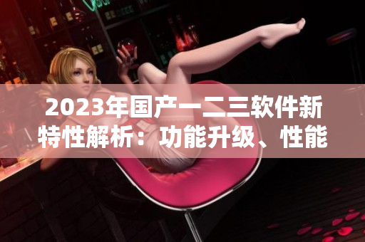 2023年國產(chǎn)一二三軟件新特性解析：功能升級、性能提升全面揭秘