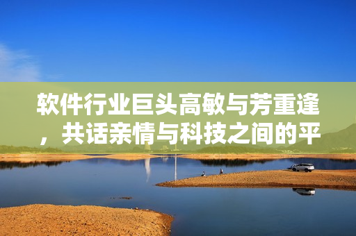 軟件行業(yè)巨頭高敏與芳重逢，共話親情與科技之間的平衡