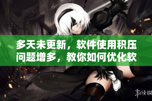 多天未更新，軟件使用積壓問題增多，教你如何優(yōu)化軟件并避免卡頓！