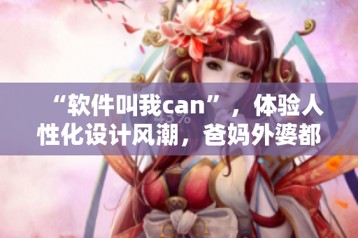 “軟件叫我can”，體驗(yàn)人性化設(shè)計(jì)風(fēng)潮，爸媽外婆都喜歡使用
