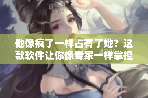 他像瘋了一樣占有了她？這款軟件讓你像專家一樣掌控數(shù)據(jù)！