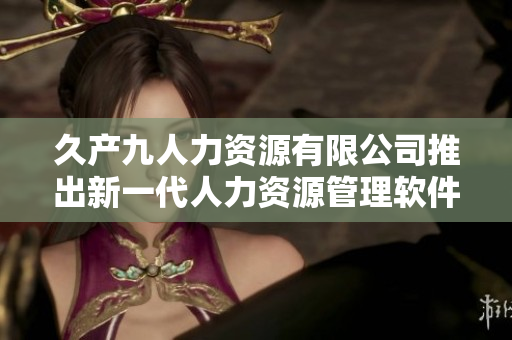 久產(chǎn)九人力資源有限公司推出新一代人力資源管理軟件“豐沛有魚HRM”