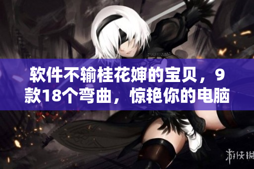 軟件不輸桂花嬸的寶貝，9款18個彎曲，驚艷你的電腦體驗