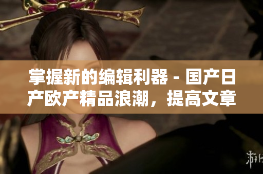 掌握新的編輯利器 - 國產(chǎn)日產(chǎn)歐產(chǎn)精品浪潮，提高文章編寫效率