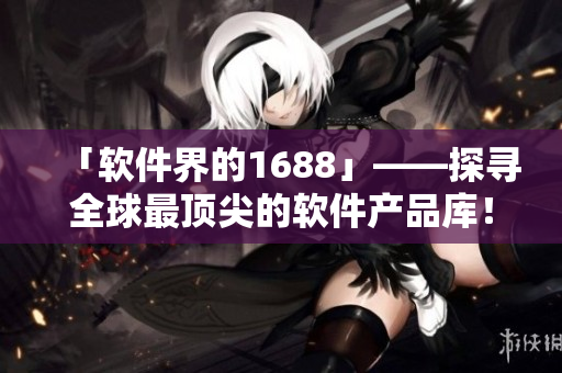 「軟件界的1688」——探尋全球最頂尖的軟件產(chǎn)品庫！