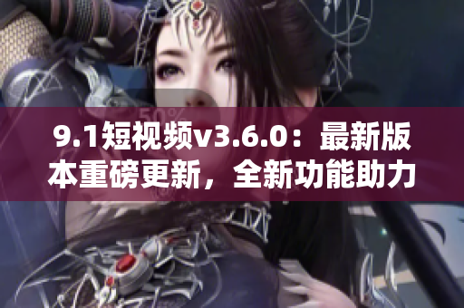 9.1短視頻v3.6.0：最新版本重磅更新，全新功能助力視頻創(chuàng)作