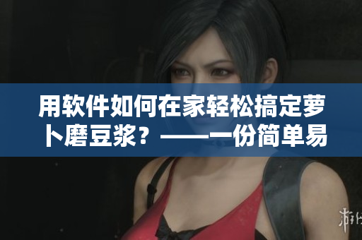 用軟件如何在家輕松搞定蘿卜磨豆?jié){？——一份簡單易用的指南