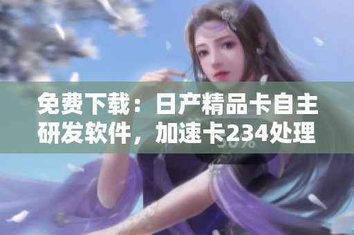 免費下載：日產(chǎn)精品卡自主研發(fā)軟件，加速卡234處理速度！
