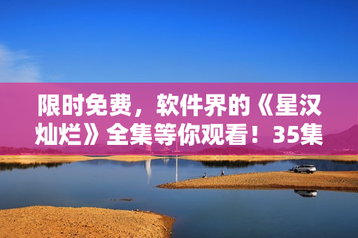 限時免費，軟件界的《星漢燦爛》全集等你觀看！35集完整版火熱上線！
