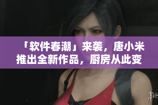 「軟件春潮」來襲，唐小米推出全新作品，廚房從此變成了更智能的地方！