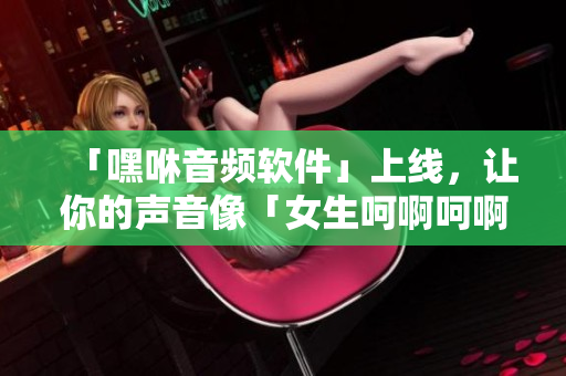 「嘿咻音頻軟件」上線，讓你的聲音像「女生呵啊呵啊呵啊叫」一樣動聽