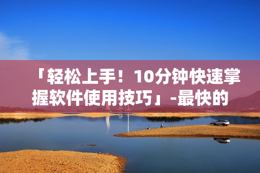 「輕松上手！10分鐘快速掌握軟件使用技巧」-最快的軟件學(xué)習(xí)方式