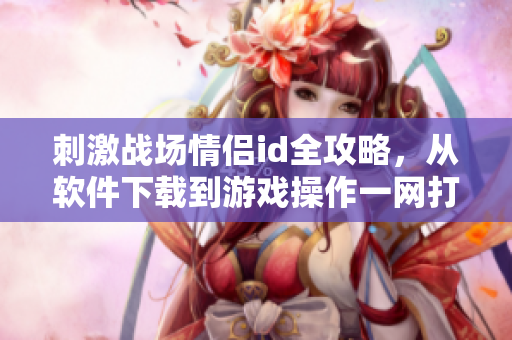 刺激戰(zhàn)場(chǎng)情侶id全攻略，從軟件下載到游戲操作一網(wǎng)打盡！