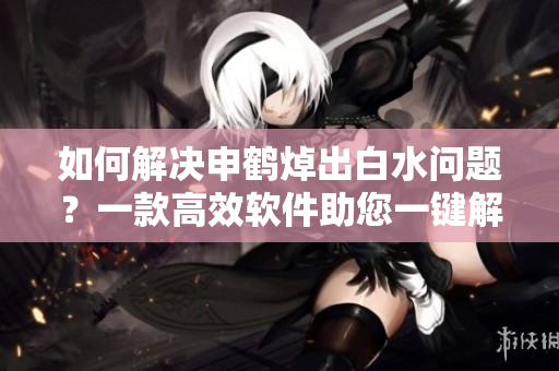 如何解決申鶴焯出白水問題？一款高效軟件助您一鍵解決！