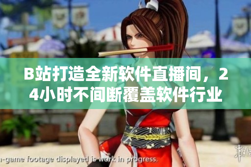 B站打造全新軟件直播間，24小時不間斷覆蓋軟件行業(yè)熱點(diǎn)！