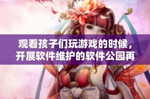 觀看孩子們玩游戲的時(shí)候，開展軟件維護(hù)的軟件公園再獲新突破！
