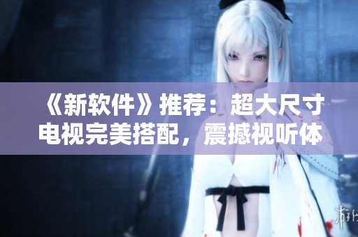 《新軟件》推薦：超大尺寸電視完美搭配，震撼視聽(tīng)體驗(yàn)！
