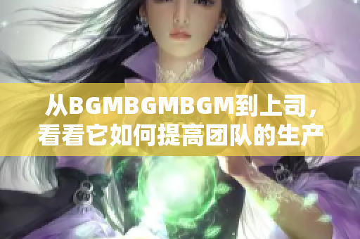 從BGMBGMBGM到上司，看看它如何提高團(tuán)隊的生產(chǎn)力！