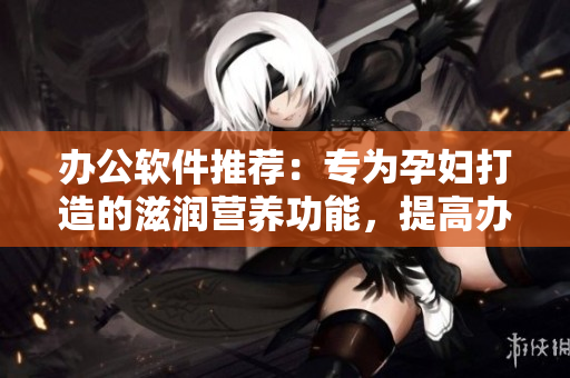 辦公軟件推薦：專為孕婦打造的滋潤營養(yǎng)功能，提高辦公效率！