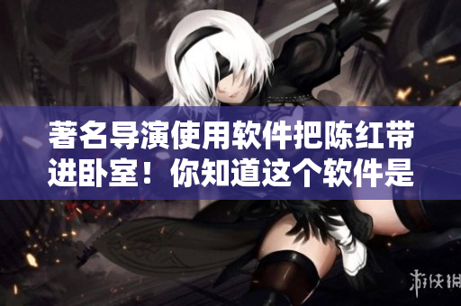 著名導(dǎo)演使用軟件把陳紅帶進(jìn)臥室！你知道這個(gè)軟件是什么嗎？！