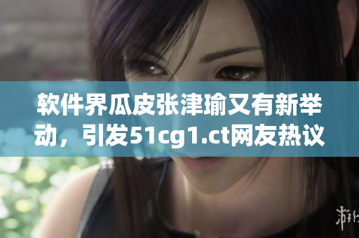 軟件界瓜皮張津瑜又有新舉動，引發(fā)51cg1.ct網(wǎng)友熱議