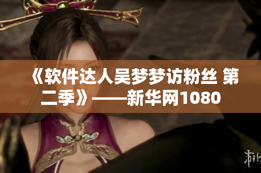 《軟件達(dá)人吳夢夢訪粉絲 第二季》——新華網(wǎng)1080