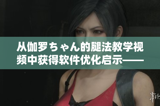 從伽羅ちゃん的腿法教學(xué)視頻中獲得軟件優(yōu)化啟示——一位編輯的心得分享！