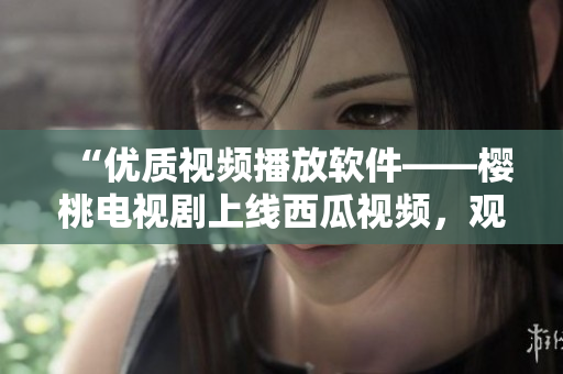 “優(yōu)質(zhì)視頻播放軟件——櫻桃電視劇上線西瓜視頻，觀影新體驗(yàn)”