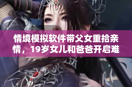 情境模擬軟件帶父女重拾親情，19歲女兒和爸爸開啟難忘旅行