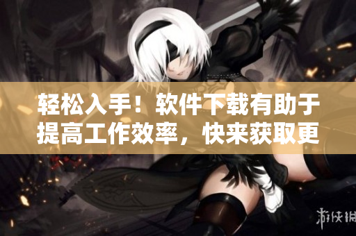 輕松入手！軟件下載有助于提高工作效率，快來獲取更多使用技巧