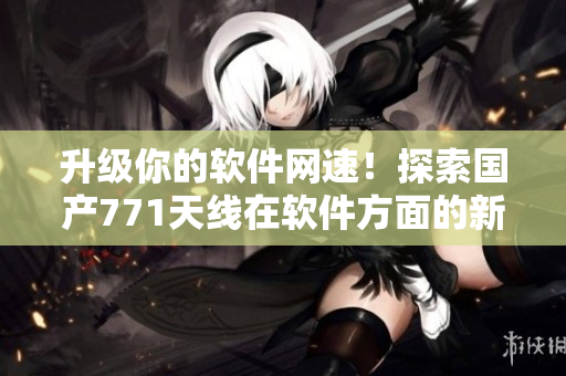 升級你的軟件網(wǎng)速！探索國產(chǎn)771天線在軟件方面的新應(yīng)用