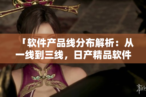 「軟件產(chǎn)品線分布解析：從一線到三線，日產(chǎn)精品軟件體驗不容錯過」