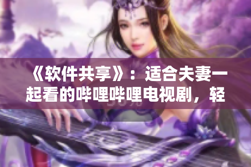 《軟件共享》：適合夫妻一起看的嗶哩嗶哩電視劇，輕松玩轉(zhuǎn)軟件應(yīng)用
