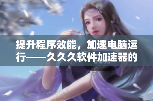 提升程序效能，加速電腦運行——久久久軟件加速器的功效