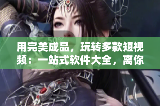 用完美成品，玩轉(zhuǎn)多款短視頻：一站式軟件大全，離你的手機僅一下載距離！