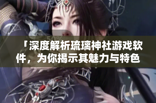 「深度解析琉璃神社游戲軟件，為你揭示其魅力與特色」
