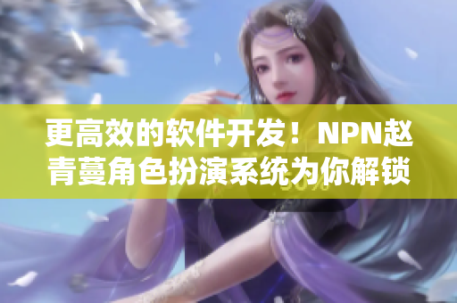 更高效的軟件開(kāi)發(fā)！NPN趙青蔓角色扮演系統(tǒng)為你解鎖全新開(kāi)發(fā)模式