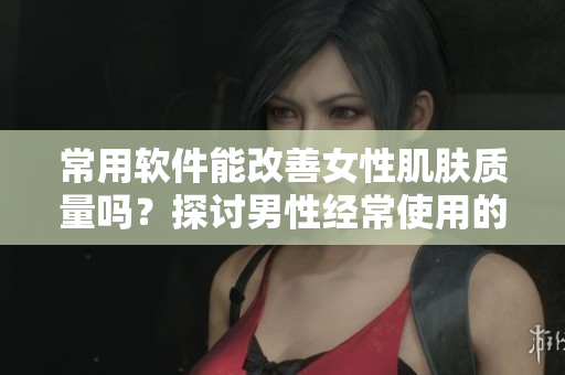 常用軟件能改善女性肌膚質(zhì)量嗎？探討男性經(jīng)常使用的軟件對(duì)女性皮膚的影響