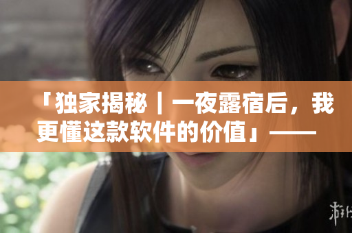 「獨家揭秘｜一夜露宿后，我更懂這款軟件的價值」——一位編輯的感性體驗