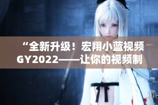 “全新升級！宏翔小藍視頻GY2022——讓你的視頻制作更得心應(yīng)手！”