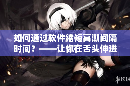 如何通過軟件縮短高潮間隔時間？——讓你在舌頭伸進去之前就進入狀態(tài)