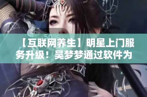 【互聯(lián)網(wǎng)養(yǎng)生】明星上門服務(wù)升級！吳夢夢通過軟件為粉絲提供在線洗澡服務(wù)