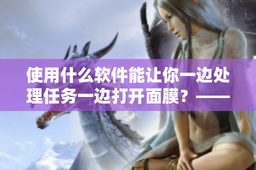 使用什么軟件能讓你一邊處理任務(wù)一邊打開(kāi)面膜？——探秘新型工具的材質(zhì)