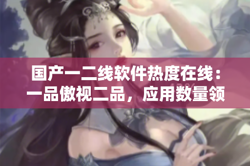 國(guó)產(chǎn)一二線軟件熱度在線：一品傲視二品，應(yīng)用數(shù)量領(lǐng)跑全球！