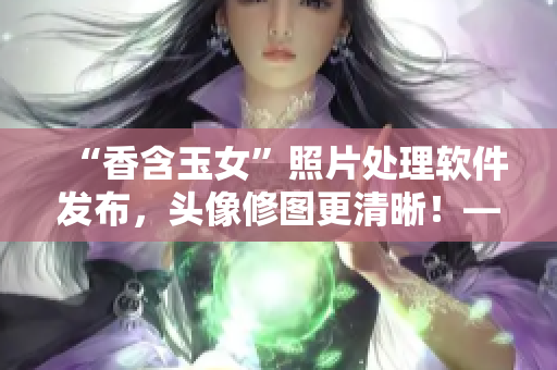 “香含玉女”照片處理軟件發(fā)布，頭像修圖更清晰！——新聞報(bào)道