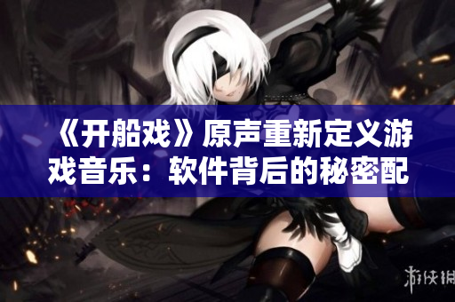 《開船戲》原聲重新定義游戲音樂：軟件背后的秘密配樂！