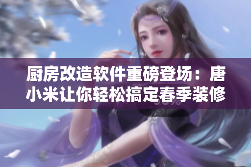 廚房改造軟件重磅登場：唐小米讓你輕松搞定春季裝修，自由DIY不再是夢。
