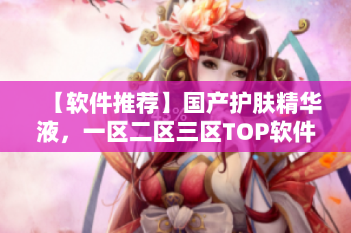 【軟件推薦】國產(chǎn)護(hù)膚精華液，一區(qū)二區(qū)三區(qū)TOP軟件大揭秘