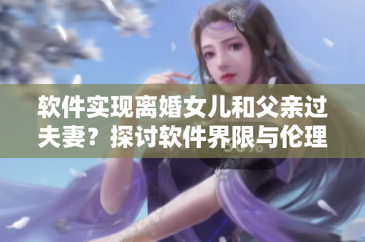 軟件實(shí)現(xiàn)離婚女兒和父親過(guò)夫妻？探討軟件界限與倫理道德問(wèn)題